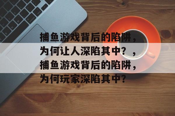 捕鱼游戏背后的陷阱,为何让人深陷其中?,捕鱼游戏背后的陷阱,为何玩家深陷其中? 捕鱼游戏背后的陷阱,为何让人深陷其中?,捕鱼游戏背后的陷阱,为何玩家深陷其中?