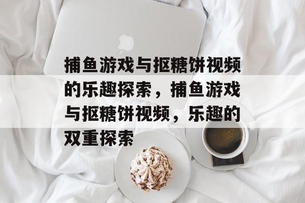 捕鱼游戏与抠糖饼视频的乐趣探索,捕鱼游戏与抠糖饼视频,乐趣的双重探索 捕鱼游戏与抠糖饼视频的乐趣探索,捕鱼游戏与抠糖饼视频,乐趣的双重探索
