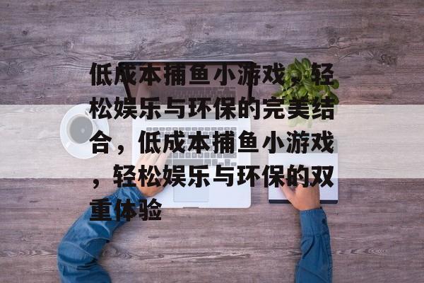 低成本捕鱼小游戏，轻松娱乐与环保的完美结合，低成本捕鱼小游戏，轻松娱乐与环保的双重体验