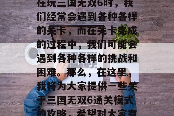 三国无双6是一款多人在线策略类游戏,它的玩法十分丰富且深度。在玩三国无双6时,我们经常会遇到各种各样的关卡,而在关卡完成的过程中,我们可能会遇到各种各样的挑战和困难。那么,在这里,我将为大家提供一些关于三国无双6通关模式的攻略,希望对大家有所帮助。,三国无双6完美通关攻略,策略性解谜挑战全攻略 三国无双6是一款多人在线策略类游戏,它的玩法十分丰富且深度。在玩三国无双6时,我们经常会遇到各种各样的关卡,而在关卡完成的过程中,我们可能会遇到各种各样的挑战和困难。那么,在这里,我将为大家提供一些关于三国无双6通关模式的攻略,希望对大家有所帮助。,三国无双6完美通关攻略,策略性解谜挑战全攻略