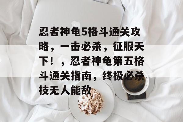 忍者神龟5格斗通关攻略,一击必杀,征服天下!,忍者神龟第五格斗通关指南,终极必杀技无人能敌 忍者神龟5格斗通关攻略,一击必杀,征服天下!,忍者神龟第五格斗通关指南,终极必杀技无人能敌