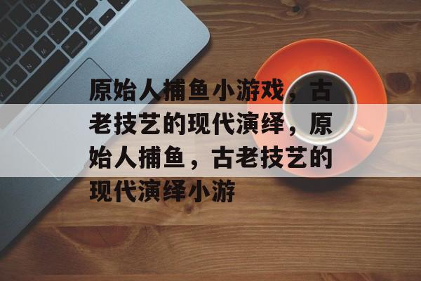 原始人捕鱼小游戏，古老技艺的现代演绎，原始人捕鱼，古老技艺的现代演绎小游