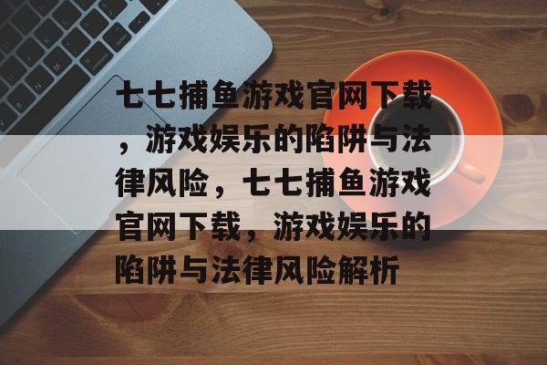 七七捕鱼游戏官网下载，游戏娱乐的陷阱与法律风险，七七捕鱼游戏官网下载，游戏娱乐的陷阱与法律风险解析