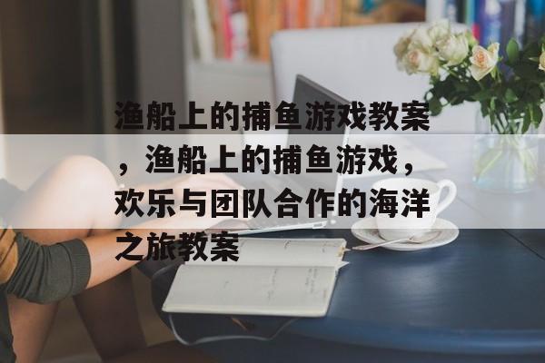 渔船上的捕鱼游戏教案,渔船上的捕鱼游戏,欢乐与团队合作的海洋之旅教案 渔船上的捕鱼游戏教案,渔船上的捕鱼游戏,欢乐与团队合作的海洋之旅教案