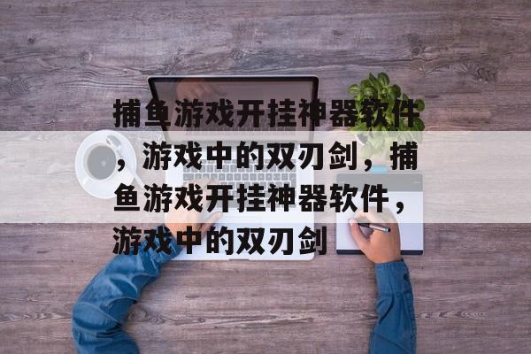 捕鱼游戏开挂神器软件,游戏中的双刃剑,捕鱼游戏开挂神器软件,游戏中的双刃剑 捕鱼游戏开挂神器软件,游戏中的双刃剑,捕鱼游戏开挂神器软件,游戏中的双刃剑