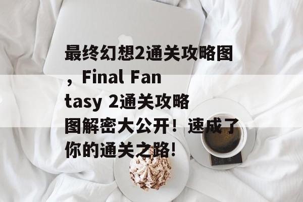 最终幻想2通关攻略图，Final Fantasy 2通关攻略图解密大公开！速成了你的通关之路!