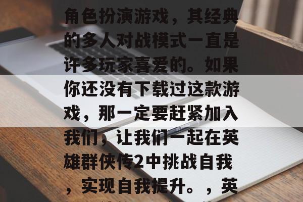 英雄群侠传2是一款非常好玩的多人在线战斗角色扮演游戏,其经典的多人对战模式一直是许多玩家喜爱的。如果你还没有下载过这款游戏,那一定要赶紧加入我们,让我们一起在英雄群侠传2中挑战自我,实现自我提升。,英雄群侠传2,全民激斗,在这里达成梦想! 英雄群侠传2是一款非常好玩的多人在线战斗角色扮演游戏,其经典的多人对战模式一直是许多玩家喜爱的。如果你还没有下载过这款游戏,那一定要赶紧加入我们,让我们一起在英雄群侠传2中挑战自我,实现自我提升。,英雄群侠传2,全民激斗,在这里达成梦想!