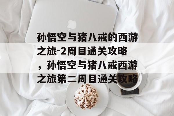 孙悟空与猪八戒的西游之旅-2周目通关攻略，孙悟空与猪八戒西游之旅第二周目通关攻略