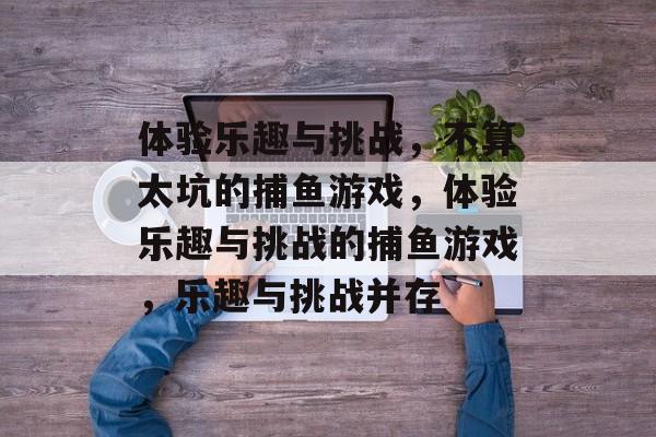 体验乐趣与挑战,不算太坑的捕鱼游戏,体验乐趣与挑战的捕鱼游戏,乐趣与挑战并存 体验乐趣与挑战,不算太坑的捕鱼游戏,体验乐趣与挑战的捕鱼游戏,乐趣与挑战并存