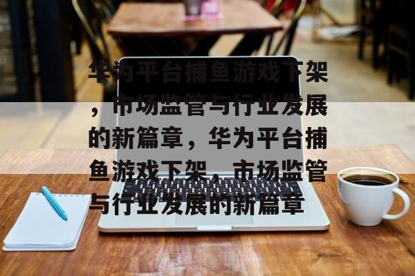 华为平台捕鱼游戏下架,市场监管与行业发展的新篇章,华为平台捕鱼游戏下架,市场监管与行业发展的新篇章 华为平台捕鱼游戏下架,市场监管与行业发展的新篇章,华为平台捕鱼游戏下架,市场监管与行业发展的新篇章