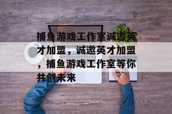 捕鱼游戏工作室诚邀英才加盟,诚邀英才加盟,捕鱼游戏工作室等你共创未来 捕鱼游戏工作室诚邀英才加盟,诚邀英才加盟,捕鱼游戏工作室等你共创未来