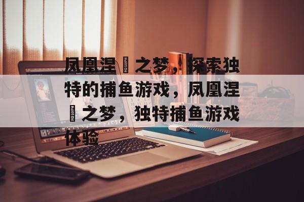 凤凰涅槃之梦,探索独特的捕鱼游戏,凤凰涅槃之梦,独特捕鱼游戏体验 凤凰涅槃之梦,探索独特的捕鱼游戏,凤凰涅槃之梦,独特捕鱼游戏体验
