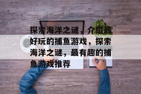 探索海洋之谜，介绍最好玩的捕鱼游戏，探索海洋之谜，最有趣的捕鱼游戏推荐