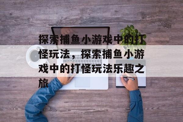 探索捕鱼小游戏中的打怪玩法,探索捕鱼小游戏中的打怪玩法乐趣之旅 探索捕鱼小游戏中的打怪玩法,探索捕鱼小游戏中的打怪玩法乐趣之旅