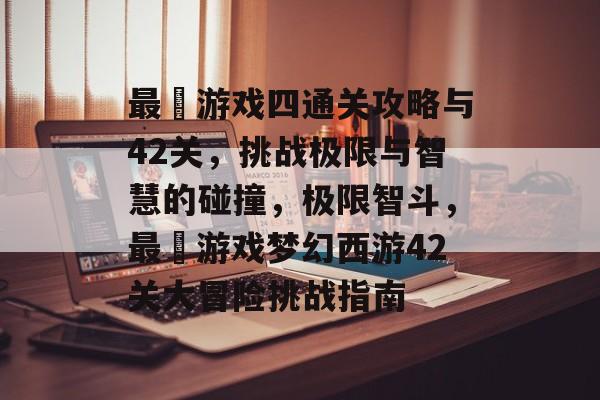 最囧游戏四通关攻略与42关,挑战极限与智慧的碰撞,极限智斗,最囧游戏梦幻西游42关大冒险挑战指南 最囧游戏四通关攻略与42关,挑战极限与智慧的碰撞,极限智斗,最囧游戏梦幻西游42关大冒险挑战指南