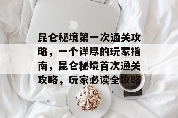 昆仑秘境第一次通关攻略，一个详尽的玩家指南，昆仑秘境首次通关攻略，玩家必读全攻略