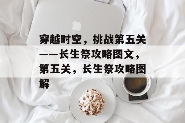 穿越时空,挑战第五关——长生祭攻略图文,第五关,长生祭攻略图解 穿越时空,挑战第五关——长生祭攻略图文,第五关,长生祭攻略图解