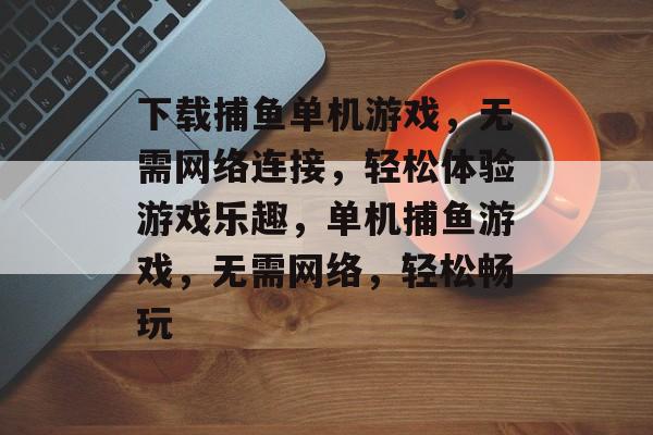下载捕鱼单机游戏，无需网络连接，轻松体验游戏乐趣，单机捕鱼游戏，无需网络，轻松畅玩