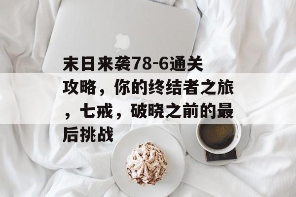 末日来袭78-6通关攻略，你的终结者之旅，七戒，破晓之前的最后挑战