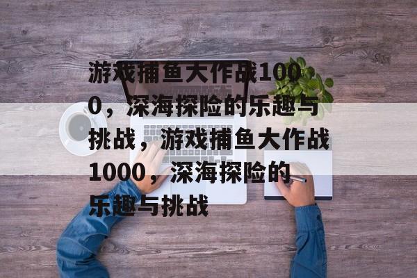 游戏捕鱼大作战1000,深海探险的乐趣与挑战,游戏捕鱼大作战1000,深海探险的乐趣与挑战 游戏捕鱼大作战1000,深海探险的乐趣与挑战,游戏捕鱼大作战1000,深海探险的乐趣与挑战