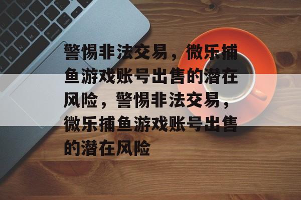 警惕非法交易,微乐捕鱼游戏账号出售的潜在风险,警惕非法交易,微乐捕鱼游戏账号出售的潜在风险 警惕非法交易,微乐捕鱼游戏账号出售的潜在风险,警惕非法交易,微乐捕鱼游戏账号出售的潜在风险