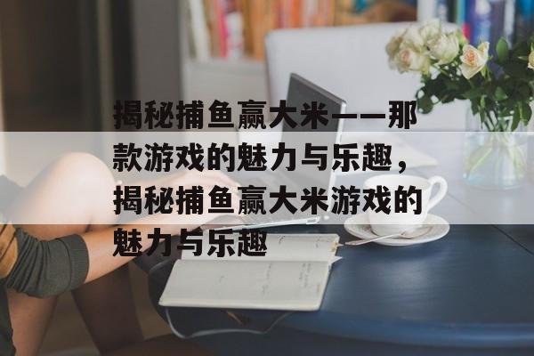 揭秘捕鱼赢大米——那款游戏的魅力与乐趣,揭秘捕鱼赢大米游戏的魅力与乐趣 揭秘捕鱼赢大米——那款游戏的魅力与乐趣,揭秘捕鱼赢大米游戏的魅力与乐趣