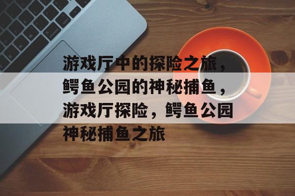 游戏厅中的探险之旅,鳄鱼公园的神秘捕鱼,游戏厅探险,鳄鱼公园神秘捕鱼之旅 游戏厅中的探险之旅,鳄鱼公园的神秘捕鱼,游戏厅探险,鳄鱼公园神秘捕鱼之旅
