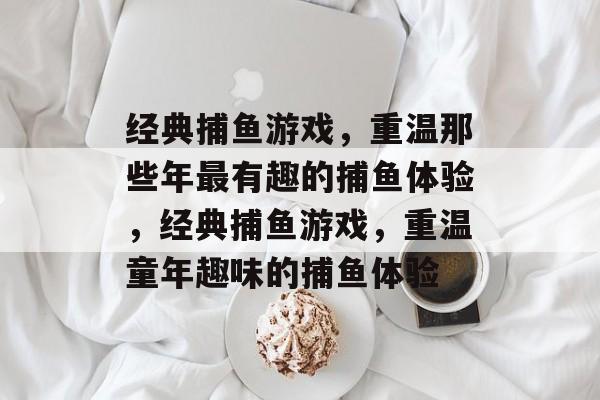 经典捕鱼游戏,重温那些年最有趣的捕鱼体验,经典捕鱼游戏,重温童年趣味的捕鱼体验 经典捕鱼游戏,重温那些年最有趣的捕鱼体验,经典捕鱼游戏,重温童年趣味的捕鱼体验