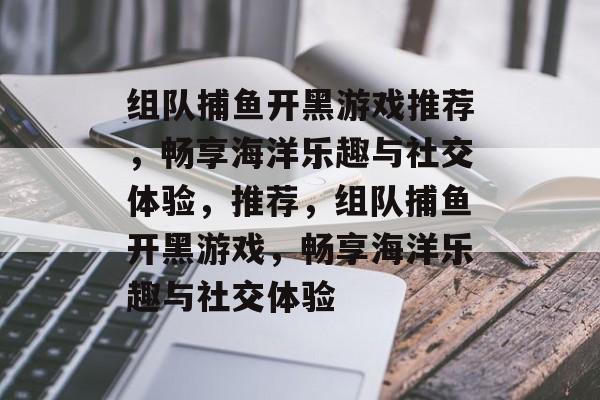 组队捕鱼开黑游戏推荐,畅享海洋乐趣与社交体验,推荐,组队捕鱼开黑游戏,畅享海洋乐趣与社交体验 组队捕鱼开黑游戏推荐,畅享海洋乐趣与社交体验,推荐,组队捕鱼开黑游戏,畅享海洋乐趣与社交体验