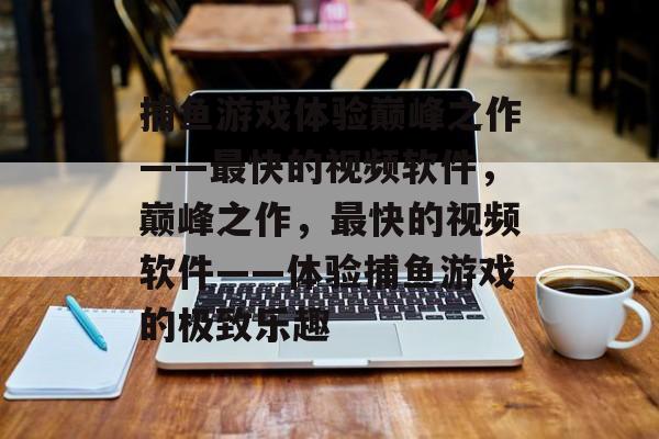 捕鱼游戏体验巅峰之作——最快的视频软件,巅峰之作,最快的视频软件——体验捕鱼游戏的极致乐趣 捕鱼游戏体验巅峰之作——最快的视频软件,巅峰之作,最快的视频软件——体验捕鱼游戏的极致乐趣