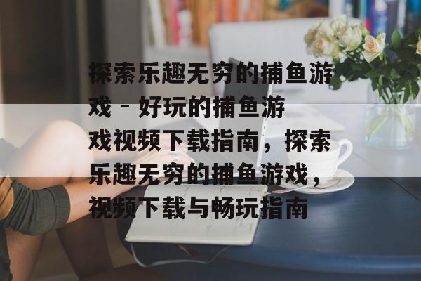 探索乐趣无穷的捕鱼游戏 - 好玩的捕鱼游戏视频下载指南，探索乐趣无穷的捕鱼游戏，视频下载与畅玩指南