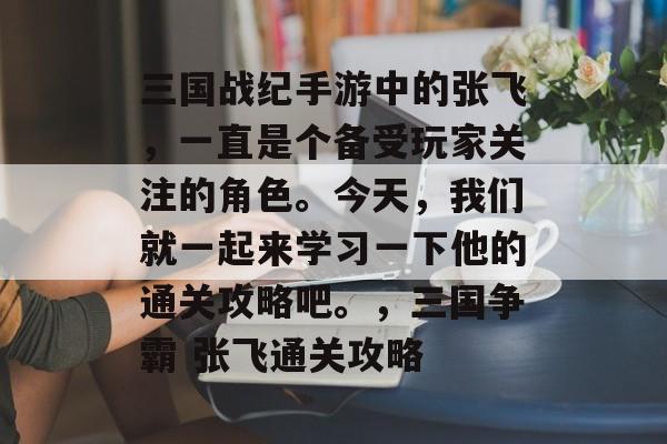三国战纪手游中的张飞,一直是个备受玩家关注的角色。今天,我们就一起来学习一下他的通关攻略吧。,三国争霸 张飞通关攻略 三国战纪手游中的张飞,一直是个备受玩家关注的角色。今天,我们就一起来学习一下他的通关攻略吧。,三国争霸 张飞通关攻略