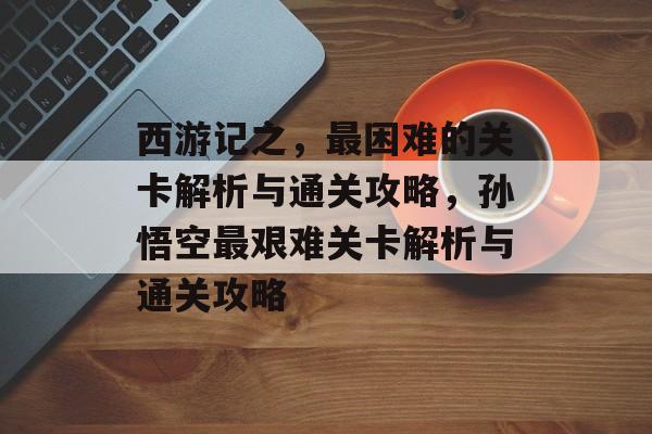 西游记之,最困难的关卡解析与通关攻略,孙悟空最艰难关卡解析与通关攻略 西游记之,最困难的关卡解析与通关攻略,孙悟空最艰难关卡解析与通关攻略