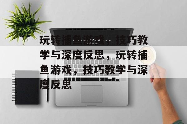 玩转捕鱼游戏,技巧教学与深度反思,玩转捕鱼游戏,技巧教学与深度反思 玩转捕鱼游戏,技巧教学与深度反思,玩转捕鱼游戏,技巧教学与深度反思