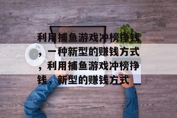 利用捕鱼游戏冲榜挣钱，一种新型的赚钱方式，利用捕鱼游戏冲榜挣钱，新型的赚钱方式