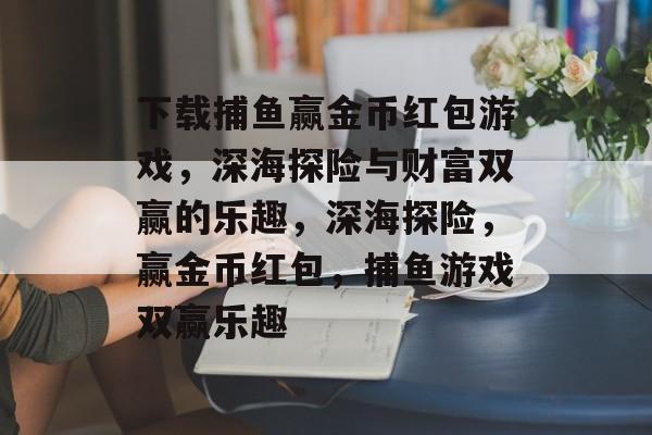 下载捕鱼赢金币红包游戏,深海探险与财富双赢的乐趣,深海探险,赢金币红包,捕鱼游戏双赢乐趣 下载捕鱼赢金币红包游戏,深海探险与财富双赢的乐趣,深海探险,赢金币红包,捕鱼游戏双赢乐趣
