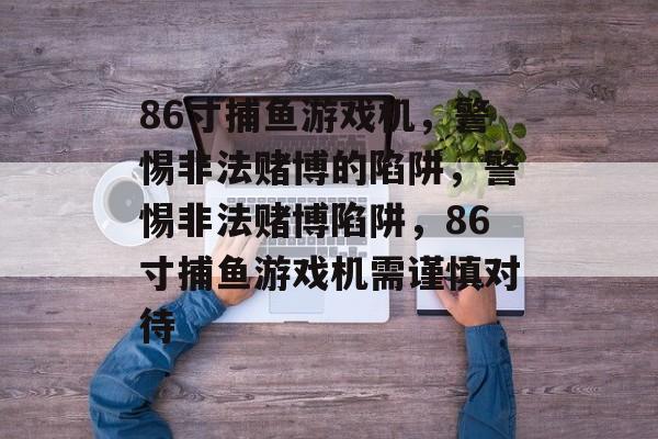 86寸捕鱼游戏机,警惕非法赌博的陷阱,警惕非法赌博陷阱,86寸捕鱼游戏机需谨慎对待 86寸捕鱼游戏机,警惕非法赌博的陷阱,警惕非法赌博陷阱,86寸捕鱼游戏机需谨慎对待