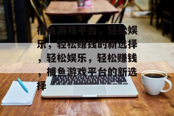 捕鱼游戏平台,轻松娱乐,轻松赚钱的新选择,轻松娱乐,轻松赚钱,捕鱼游戏平台的新选择 捕鱼游戏平台,轻松娱乐,轻松赚钱的新选择,轻松娱乐,轻松赚钱,捕鱼游戏平台的新选择