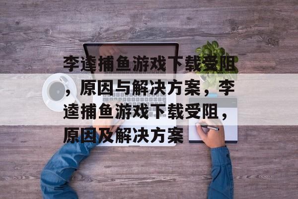 李逵捕鱼游戏下载受阻,原因与解决方案,李逵捕鱼游戏下载受阻,原因及解决方案 李逵捕鱼游戏下载受阻,原因与解决方案,李逵捕鱼游戏下载受阻,原因及解决方案