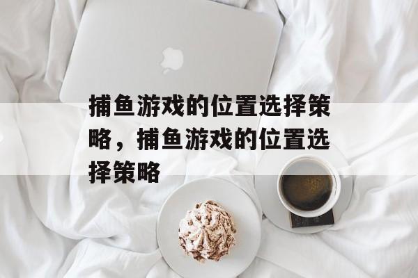 捕鱼游戏的位置选择策略,捕鱼游戏的位置选择策略 捕鱼游戏的位置选择策略,捕鱼游戏的位置选择策略