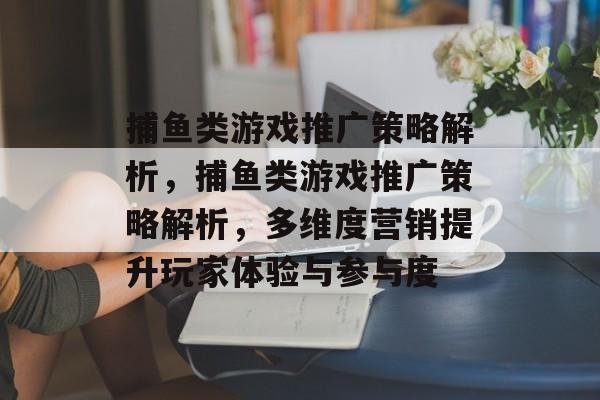 捕鱼类游戏推广策略解析,捕鱼类游戏推广策略解析,多维度营销提升玩家体验与参与度 捕鱼类游戏推广策略解析,捕鱼类游戏推广策略解析,多维度营销提升玩家体验与参与度