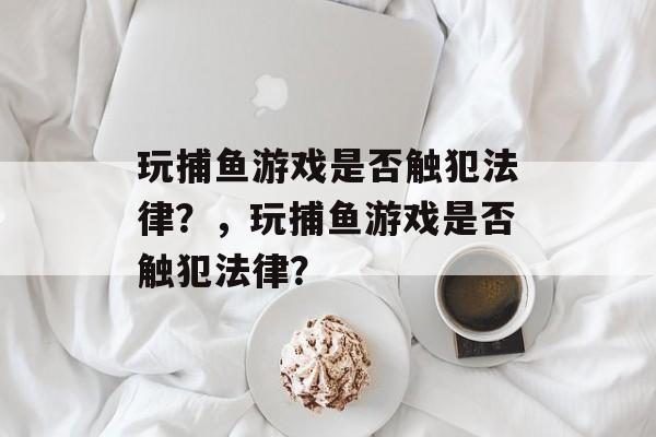 玩捕鱼游戏是否触犯法律?,玩捕鱼游戏是否触犯法律? 玩捕鱼游戏是否触犯法律?,玩捕鱼游戏是否触犯法律?