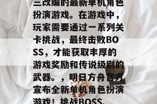明日方舟(明日方舟),由古风武侠游戏剑网三改编的最新单机角色扮演游戏。在游戏中,玩家需要通过一系列关卡挑战,最终击败BOSS,才能获取丰厚的游戏奖励和传说级别的武器。,明日方舟官方宣布全新单机角色扮演游戏!挑战BOSS、争夺丰富奖励,开启无尽武侠之旅! 明日方舟(明日方舟),由古风武侠游戏剑网三改编的最新单机角色扮演游戏。在游戏中,玩家需要通过一系列关卡挑战,最终击败BOSS,才能获取丰厚的游戏奖励和传说级别的武器。,明日方舟官方宣布全新单机角色扮演游戏!挑战BOSS、争夺丰富奖励,开启无尽武侠之旅!