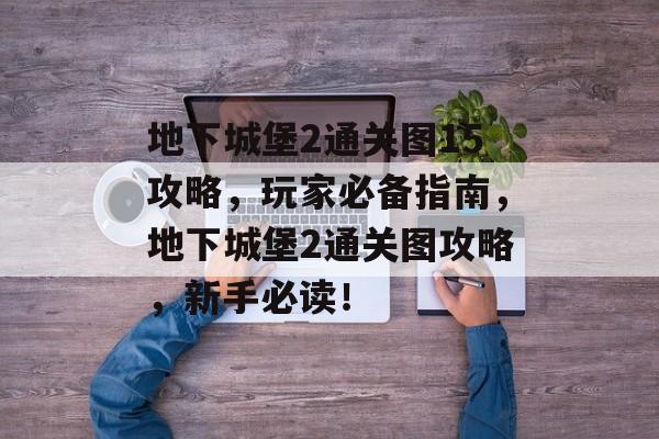 地下城堡2通关图15攻略,玩家必备指南,地下城堡2通关图攻略,新手必读! 地下城堡2通关图15攻略,玩家必备指南,地下城堡2通关图攻略,新手必读!