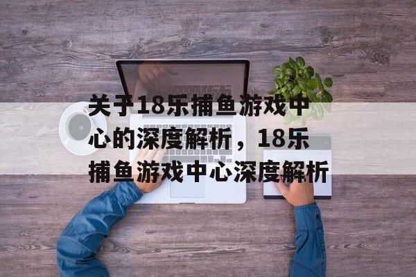 关于18乐捕鱼游戏中心的深度解析,18乐捕鱼游戏中心深度解析 关于18乐捕鱼游戏中心的深度解析,18乐捕鱼游戏中心深度解析