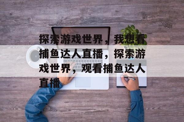 探索游戏世界,我想看捕鱼达人直播,探索游戏世界,观看捕鱼达人直播 探索游戏世界,我想看捕鱼达人直播,探索游戏世界,观看捕鱼达人直播