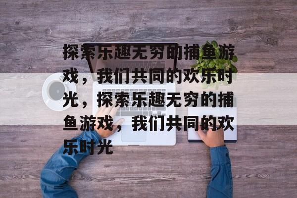 探索乐趣无穷的捕鱼游戏，我们共同的欢乐时光，探索乐趣无穷的捕鱼游戏，我们共同的欢乐时光