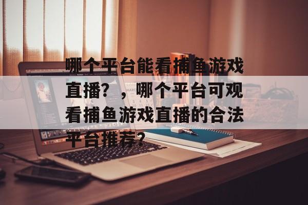 哪个平台能看捕鱼游戏直播？，哪个平台可观看捕鱼游戏直播的合法平台推荐？