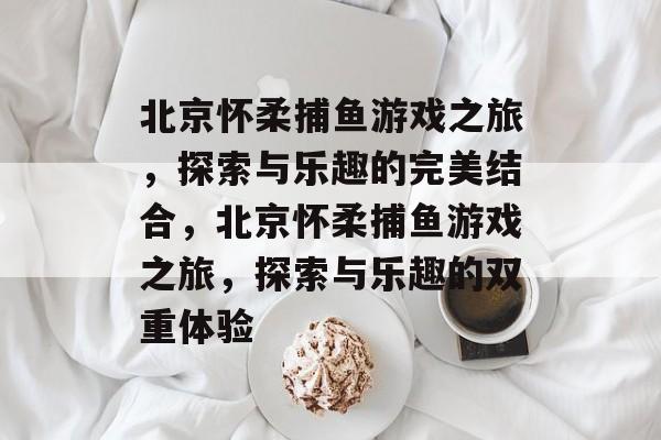 北京怀柔捕鱼游戏之旅，探索与乐趣的完美结合，北京怀柔捕鱼游戏之旅，探索与乐趣的双重体验