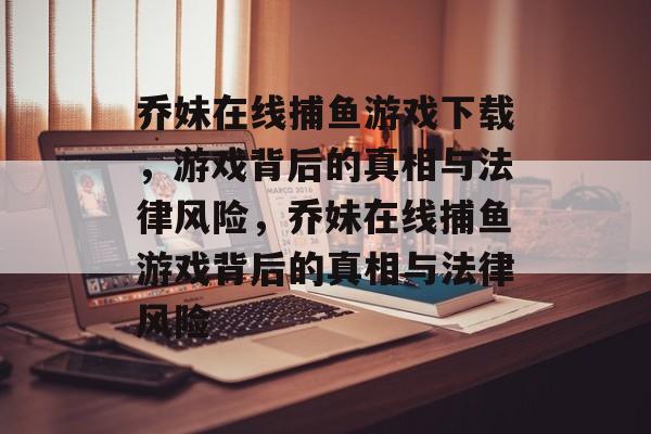 乔妹在线捕鱼游戏下载,游戏背后的真相与法律风险,乔妹在线捕鱼游戏背后的真相与法律风险 乔妹在线捕鱼游戏下载,游戏背后的真相与法律风险,乔妹在线捕鱼游戏背后的真相与法律风险